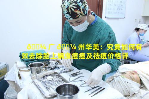 🌾 广 🌼 州华美：究竟如何有效去除脸上螨虫痘痘及祛痘价格详情
